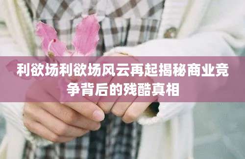 利欲场利欲场风云再起揭秘商业竞争背后的残酷真相