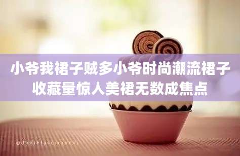 小爷我裙子贼多小爷时尚潮流裙子收藏量惊人美裙无数成焦点