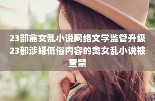 23部禽女乱小说网络文学监管升级23部涉嫌低俗内容的禽女乱小说被查禁