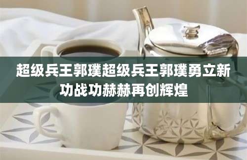 超级兵王郭璞超级兵王郭璞勇立新功战功赫赫再创辉煌