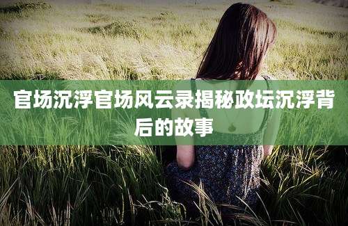 官场沉浮官场风云录揭秘政坛沉浮背后的故事