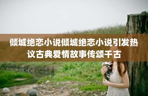 倾城绝恋小说倾城绝恋小说引发热议古典爱情故事传颂千古
