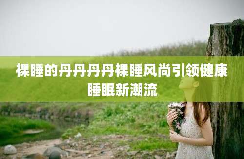 裸睡的丹丹丹丹裸睡风尚引领健康睡眠新潮流