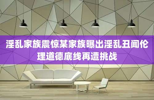 淫乱家族震惊某家族曝出淫乱丑闻伦理道德底线再遭挑战