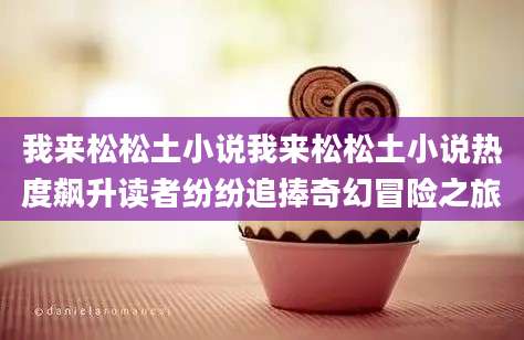 我来松松土小说我来松松土小说热度飙升读者纷纷追捧奇幻冒险之旅