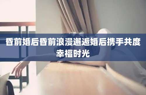 昏前婚后昏前浪漫邂逅婚后携手共度幸福时光