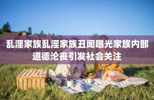 乱淫家族乱淫家族丑闻曝光家族内部道德沦丧引发社会关注