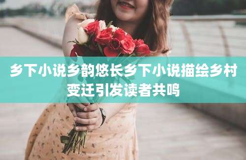 乡下小说乡韵悠长乡下小说描绘乡村变迁引发读者共鸣