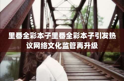 里番全彩本子里番全彩本子引发热议网络文化监管再升级