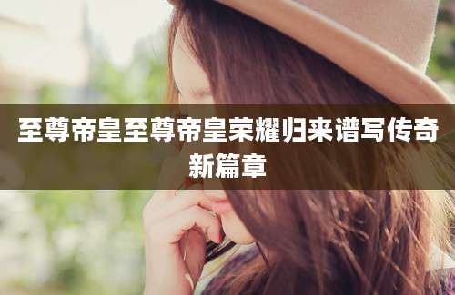 至尊帝皇至尊帝皇荣耀归来谱写传奇新篇章