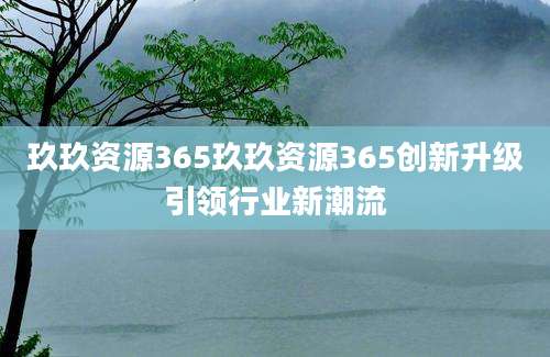 玖玖资源365玖玖资源365创新升级引领行业新潮流