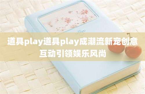 道具play道具play成潮流新宠创意互动引领娱乐风尚