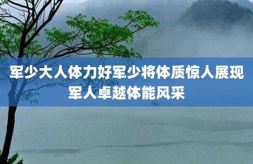 军少大人体力好军少将体质惊人展现军人卓越体能风采