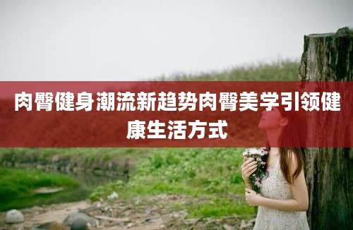 肉臀健身潮流新趋势肉臀美学引领健康生活方式
