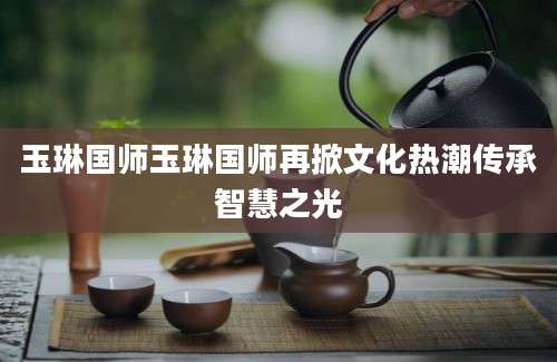 玉琳国师玉琳国师再掀文化热潮传承智慧之光