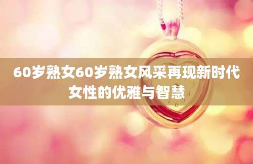 60岁熟女60岁熟女风采再现新时代女性的优雅与智慧