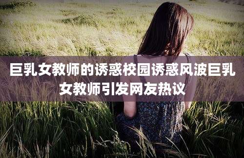 巨乳女教师的诱惑校园诱惑风波巨乳女教师引发网友热议