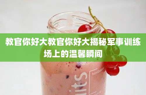 教官你好大教官你好大揭秘军事训练场上的温馨瞬间