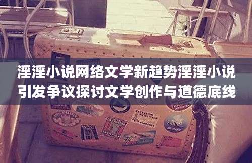 淫淫小说网络文学新趋势淫淫小说引发争议探讨文学创作与道德底线
