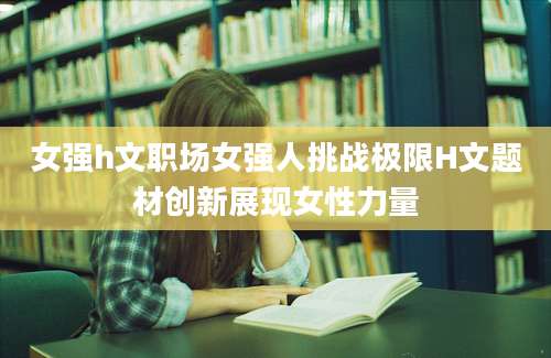 女强h文职场女强人挑战极限H文题材创新展现女性力量