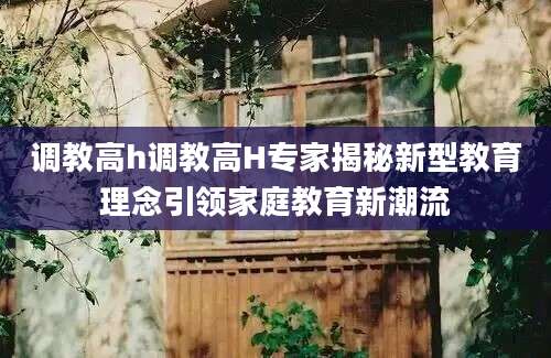调教高h调教高H专家揭秘新型教育理念引领家庭教育新潮流