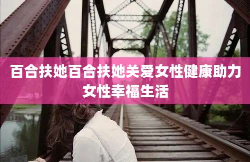 百合扶她百合扶她关爱女性健康助力女性幸福生活