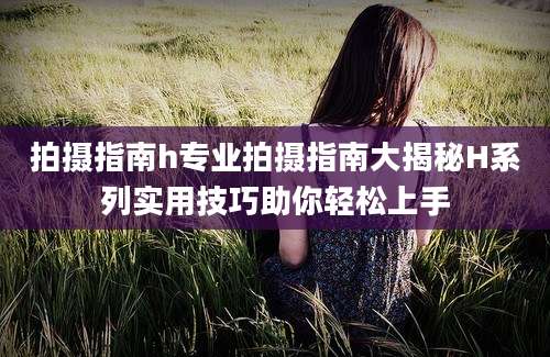 拍摄指南h专业拍摄指南大揭秘H系列实用技巧助你轻松上手