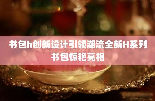 书包h创新设计引领潮流全新H系列书包惊艳亮相