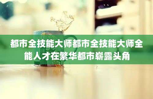 都市全技能大师都市全技能大师全能人才在繁华都市崭露头角