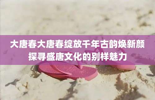 大唐春大唐春绽放千年古韵焕新颜探寻盛唐文化的别样魅力