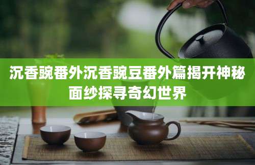 沉香豌番外沉香豌豆番外篇揭开神秘面纱探寻奇幻世界