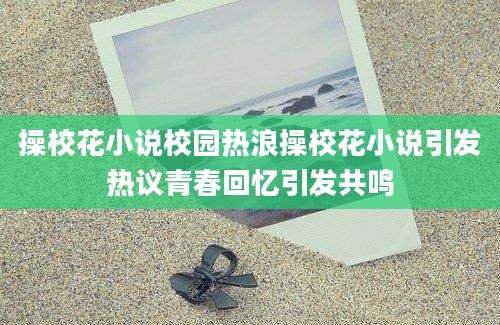 操校花小说校园热浪操校花小说引发热议青春回忆引发共鸣