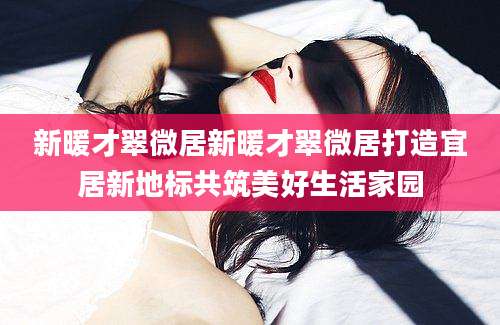 新暖才翠微居新暖才翠微居打造宜居新地标共筑美好生活家园