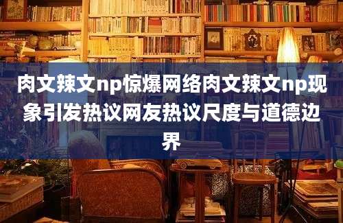 肉文辣文np惊爆网络肉文辣文np现象引发热议网友热议尺度与道德边界