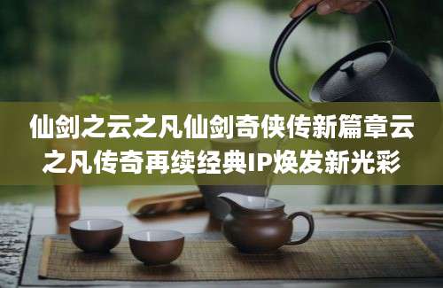 仙剑之云之凡仙剑奇侠传新篇章云之凡传奇再续经典IP焕发新光彩