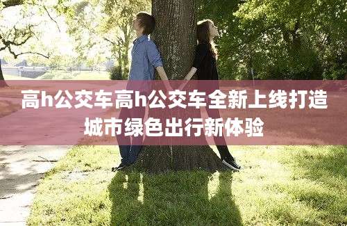 高h公交车高h公交车全新上线打造城市绿色出行新体验