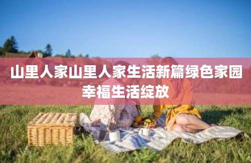 山里人家山里人家生活新篇绿色家园幸福生活绽放