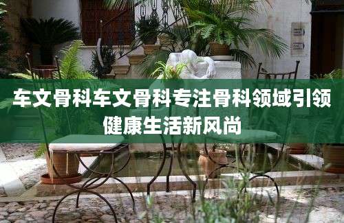 车文骨科车文骨科专注骨科领域引领健康生活新风尚