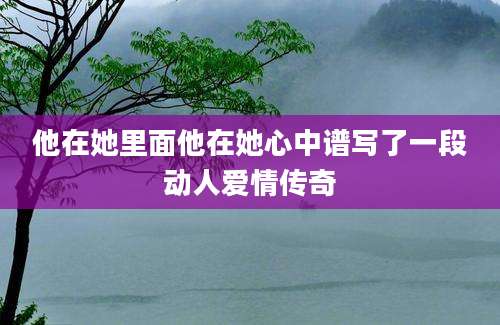 他在她里面他在她心中谱写了一段动人爱情传奇