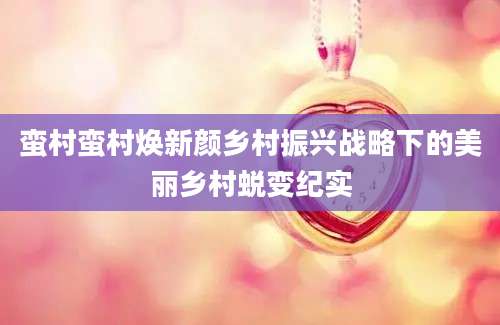 蛮村蛮村焕新颜乡村振兴战略下的美丽乡村蜕变纪实