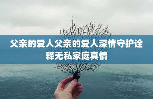父亲的爱人父亲的爱人深情守护诠释无私家庭真情