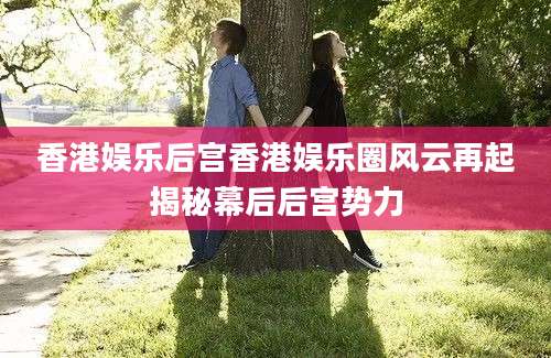香港娱乐后宫香港娱乐圈风云再起揭秘幕后后宫势力