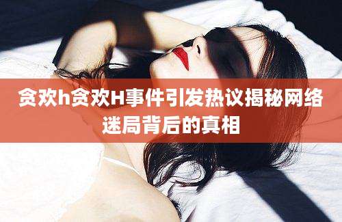 贪欢h贪欢H事件引发热议揭秘网络迷局背后的真相