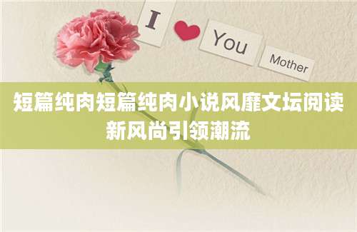 短篇纯肉短篇纯肉小说风靡文坛阅读新风尚引领潮流