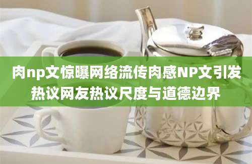 肉np文惊曝网络流传肉感NP文引发热议网友热议尺度与道德边界