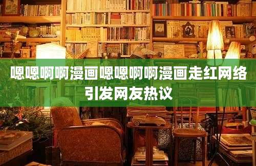 嗯嗯啊啊漫画嗯嗯啊啊漫画走红网络引发网友热议