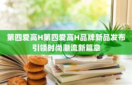 第四爱高H第四爱高H品牌新品发布引领时尚潮流新篇章