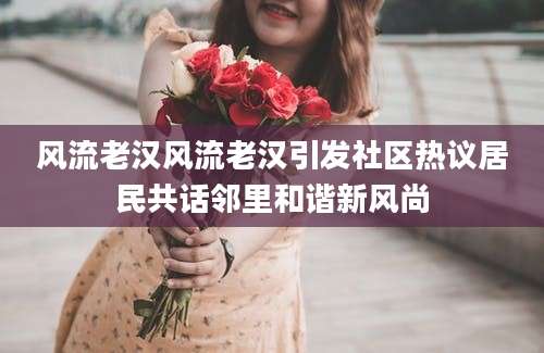 风流老汉风流老汉引发社区热议居民共话邻里和谐新风尚