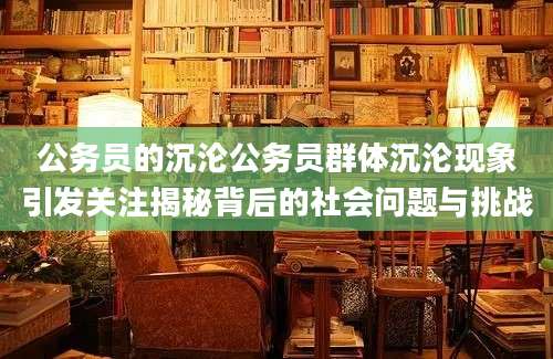 公务员的沉沦公务员群体沉沦现象引发关注揭秘背后的社会问题与挑战