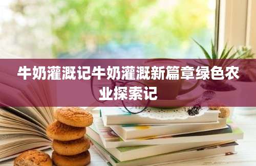 牛奶灌溉记牛奶灌溉新篇章绿色农业探索记